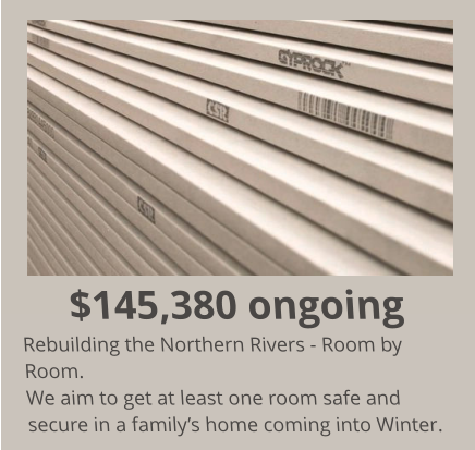 $145,380 ongoing Rebuilding the Northern Rivers - Room by Room. We aim to get at least one room safe and secure in a family’s home coming into Winter.