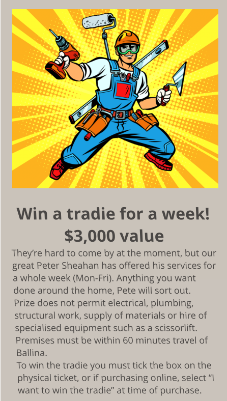 Win a tradie for a week! $3,000 value They’re hard to come by at the moment, but our great Peter Sheahan has offered his services for a whole week (Mon-Fri). Anything you want done around the home, Pete will sort out. Prize does not permit electrical, plumbing, structural work, supply of materials or hire of  specialised equipment such as a scissorlift. Premises must be within 60 minutes travel of Ballina. To win the tradie you must tick the box on the physical ticket, or if purchasing online, select “I want to win the tradie” at time of purchase.